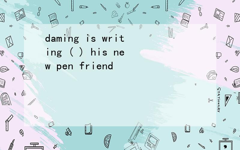 daming is writing ( ) his new pen friend