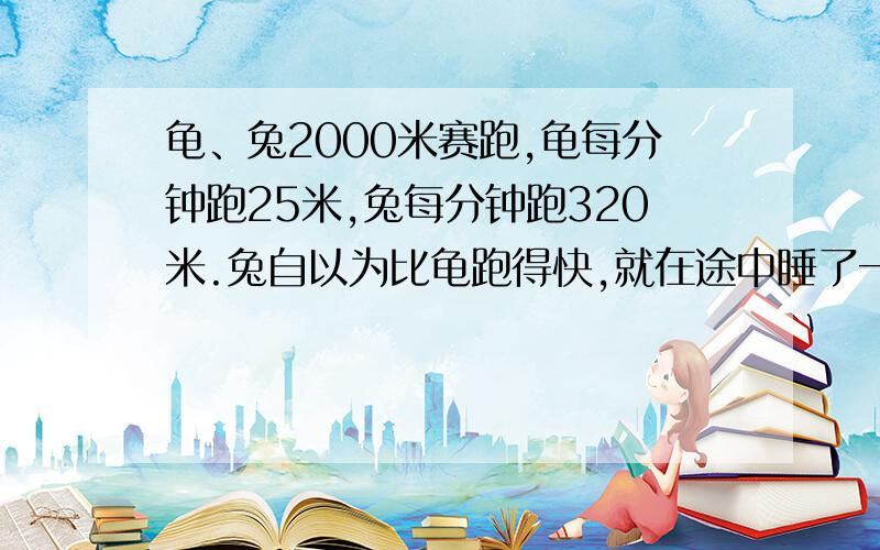 龟、兔2000米赛跑,龟每分钟跑25米,兔每分钟跑320米.兔自以为比龟跑得快,就在途中睡了一觉,结果龟比兔提前1.25