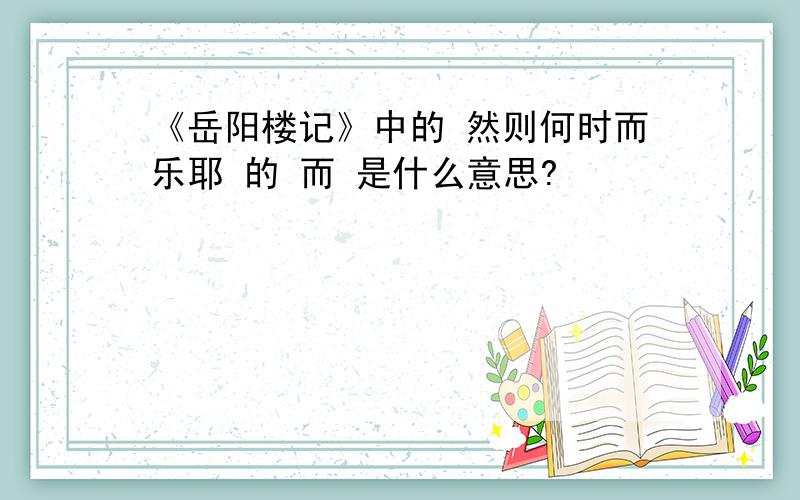 《岳阳楼记》中的 然则何时而乐耶 的 而 是什么意思?