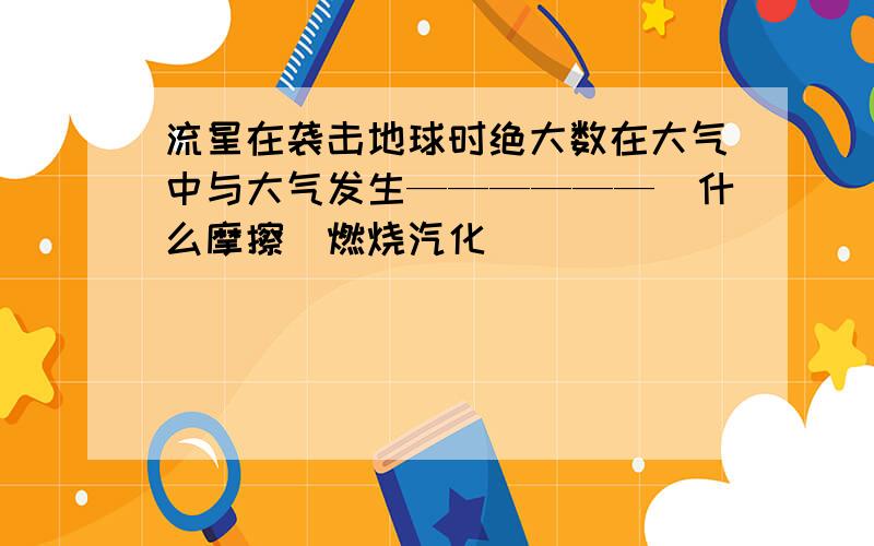 流星在袭击地球时绝大数在大气中与大气发生——————（什么摩擦）燃烧汽化