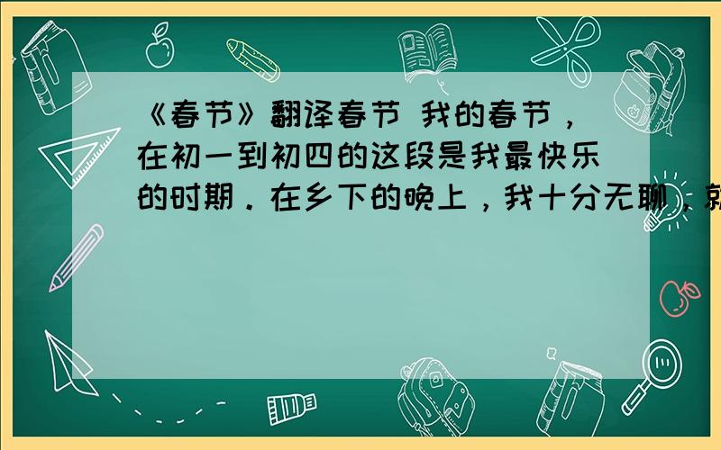 《春节》翻译春节 我的春节，在初一到初四的这段是我最快乐的时期。在乡下的晚上，我十分无聊，就在杂货店买了烟花跟哥哥姐姐一