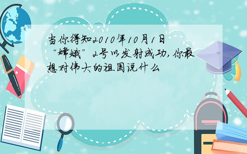 当你得知2010年10月1日“嫦娥”2号以发射成功,你最想对伟大的祖国说什么