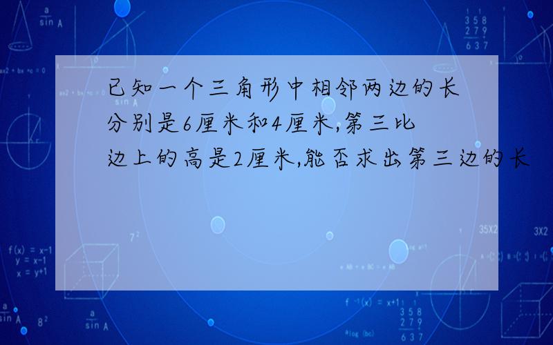 已知一个三角形中相邻两边的长分别是6厘米和4厘米,第三比边上的高是2厘米,能否求出第三边的长