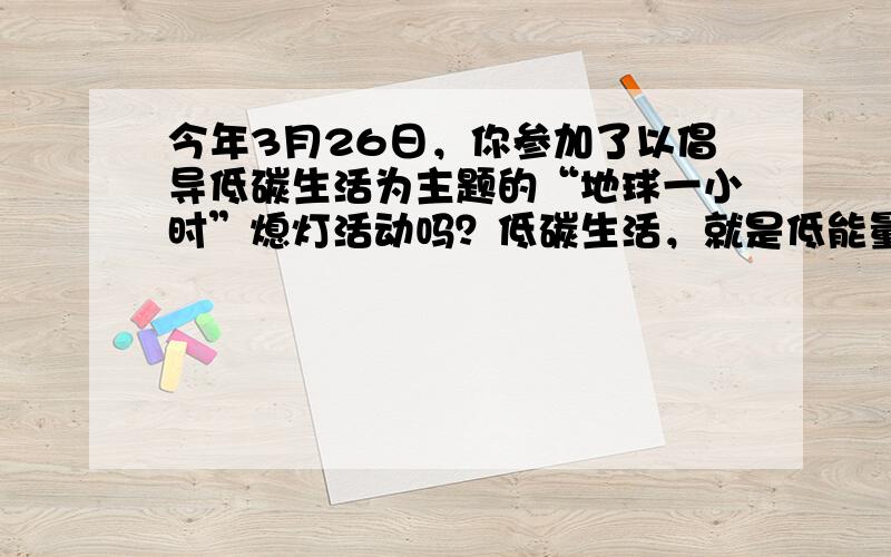 今年3月26日，你参加了以倡导低碳生活为主题的“地球一小时”熄灯活动吗？低碳生活，就是低能量、低消耗的生活方式，