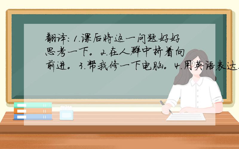 翻译:1.课后将这一问题好好思考一下。2.在人群中挤着向前进。3.帮我修一下电脑。4.用英语表达这则故事的意思。5.喜欢