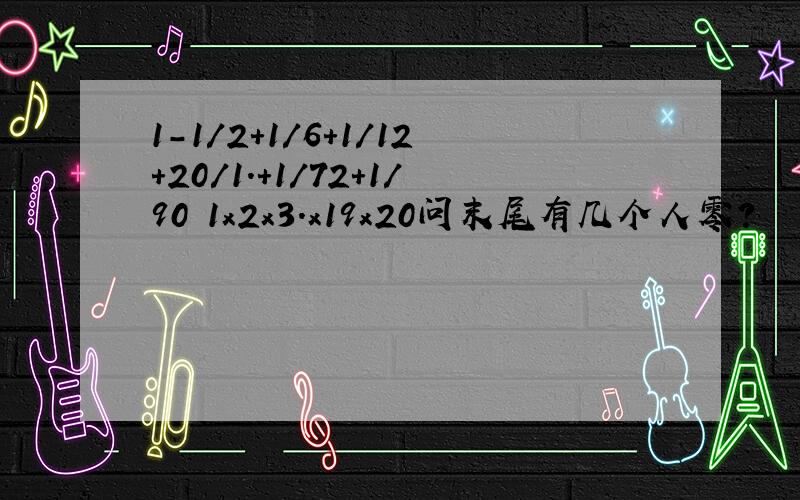 1-1/2+1/6+1/12+20/1.+1/72+1/90 1x2x3.x19x20问末尾有几个人零?