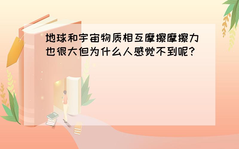 地球和宇宙物质相互摩擦摩擦力也很大但为什么人感觉不到呢?