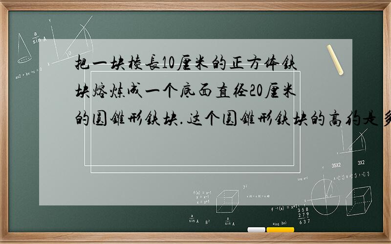 把一块棱长10厘米的正方体铁块熔炼成一个底面直径20厘米的圆锥形铁块.这个圆锥形铁块的高约是多少厘米?（