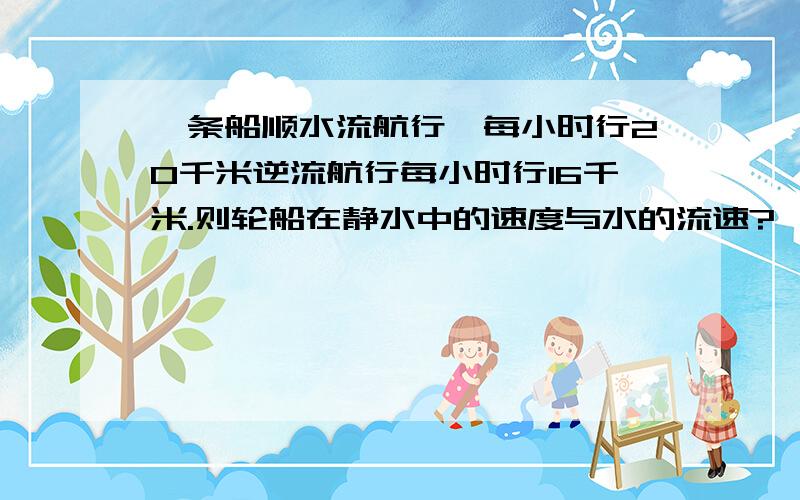 一条船顺水流航行,每小时行20千米逆流航行每小时行16千米.则轮船在静水中的速度与水的流速?