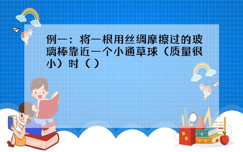 例一：将一根用丝绸摩擦过的玻璃棒靠近一个小通草球（质量很小）时（ ）