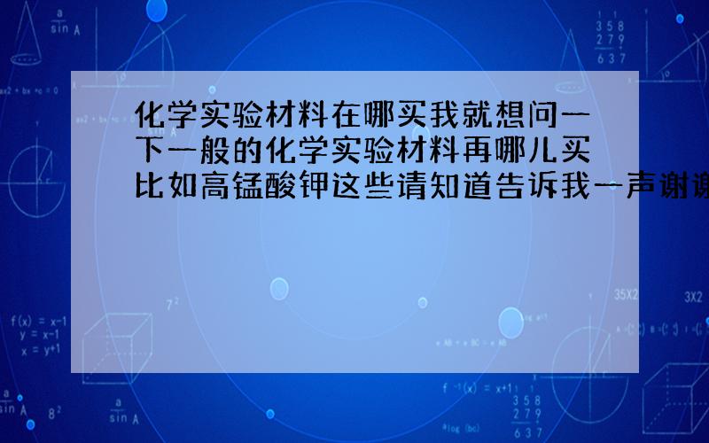 化学实验材料在哪买我就想问一下一般的化学实验材料再哪儿买比如高锰酸钾这些请知道告诉我一声谢谢可我们这儿没有化学用品店药药