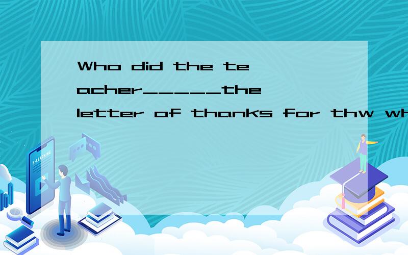 Who did the teacher_____the letter of thanks for thw whole c