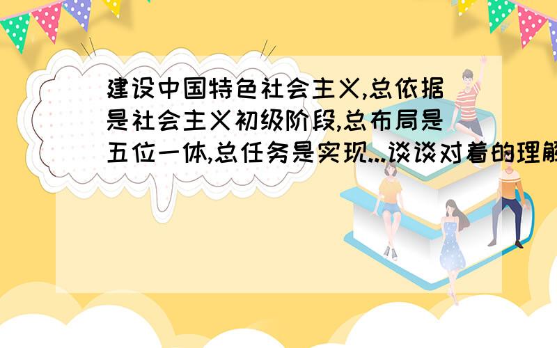 建设中国特色社会主义,总依据是社会主义初级阶段,总布局是五位一体,总任务是实现...谈谈对着的理解和体会