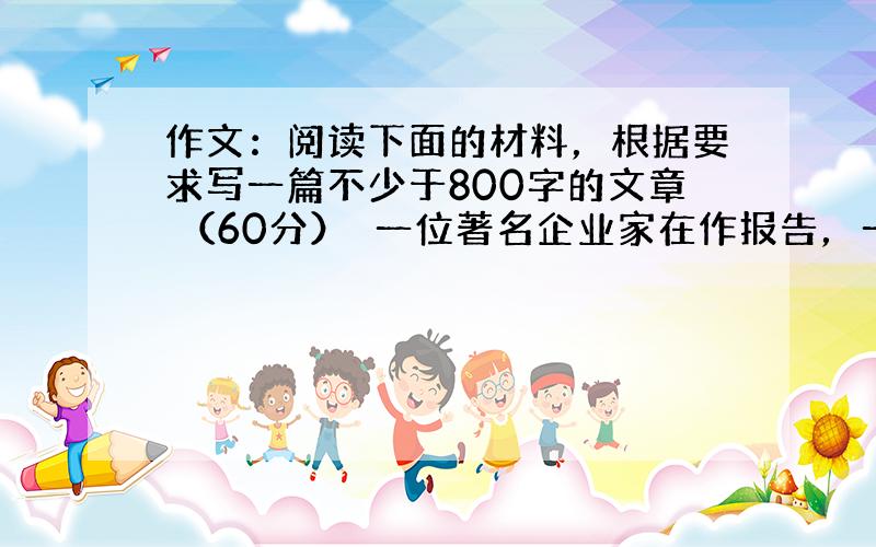 作文：阅读下面的材料，根据要求写一篇不少于800字的文章 （60分）　一位著名企业家在作报告，一位听众问