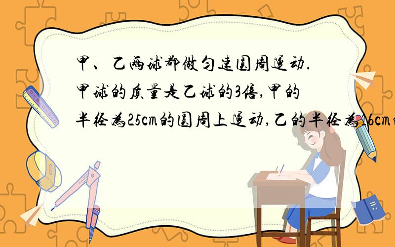 甲、乙两球都做匀速圆周运动.甲球的质量是乙球的3倍,甲的半径为25cm的圆周上运动,乙的半径为16cm的...