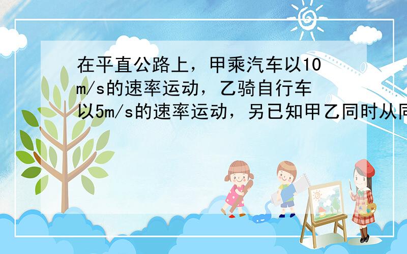 在平直公路上，甲乘汽车以10m/s的速率运动，乙骑自行车以5m/s的速率运动，另已知甲乙同时从同一地点出发，则甲、乙（