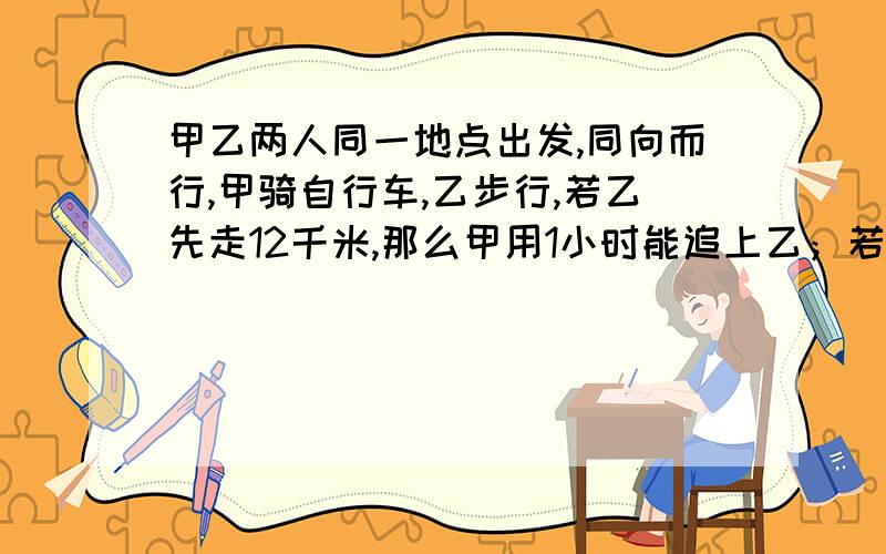 甲乙两人同一地点出发,同向而行,甲骑自行车,乙步行,若乙先走12千米,那么甲用1小时能追上乙；若乙先走1小时,那么甲只用