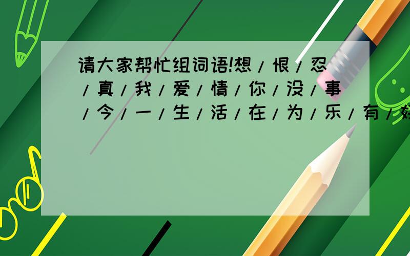 请大家帮忙组词语!想/恨/忍/真/我/爱/情/你/没/事/今/一/生/活/在/为/乐/有/好/快/过/不!把这22个字连