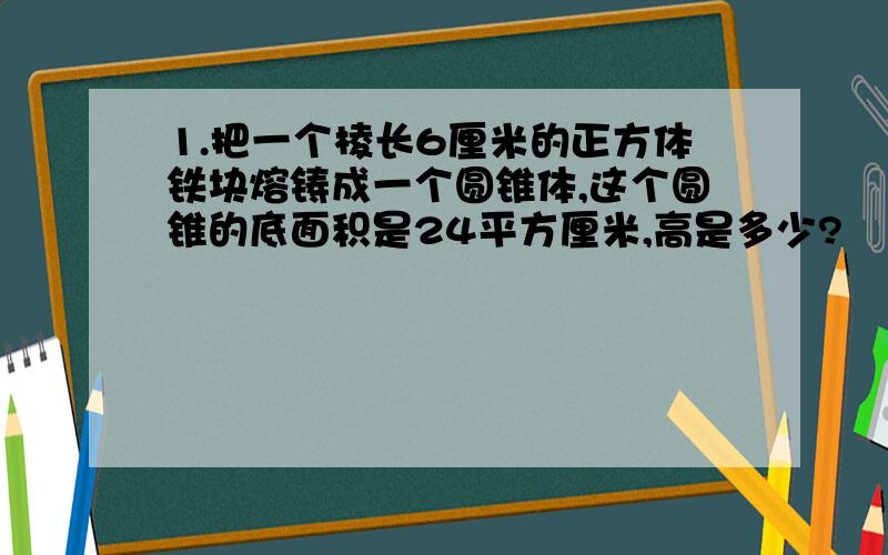 1.把一个棱长6厘米的正方体铁块熔铸成一个圆锥体,这个圆锥的底面积是24平方厘米,高是多少?