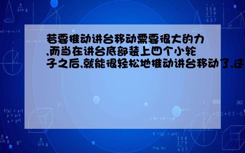 若要推动讲台移动需要很大的力,而当在讲台底部装上四个小轮子之后,就能很轻松地推动讲台移动了,这说明