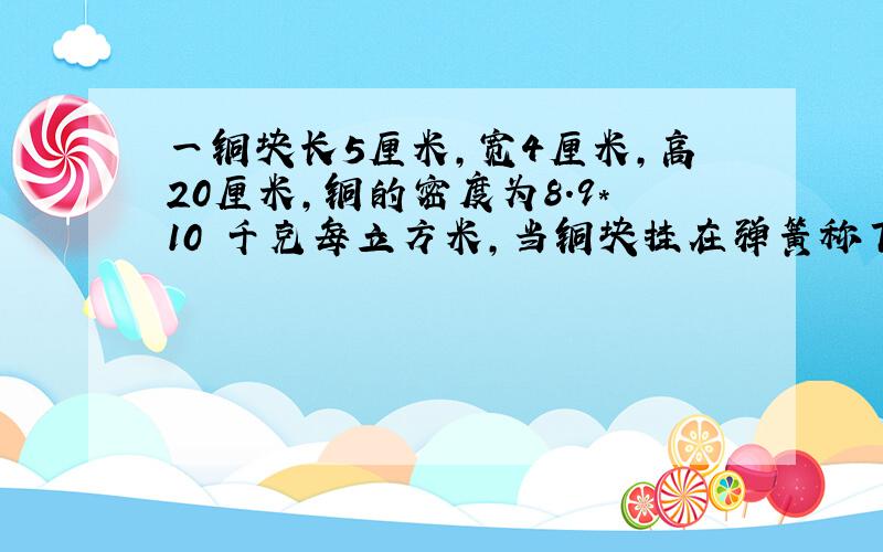 一铜块长5厘米,宽4厘米,高20厘米,铜的密度为8.9*10³千克每立方米,当铜块挂在弹簧称下直立在水中使铜块