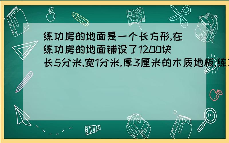 练功房的地面是一个长方形,在练功房的地面铺设了1200块长5分米,宽1分米,厚3厘米的木质地板.练功房的面