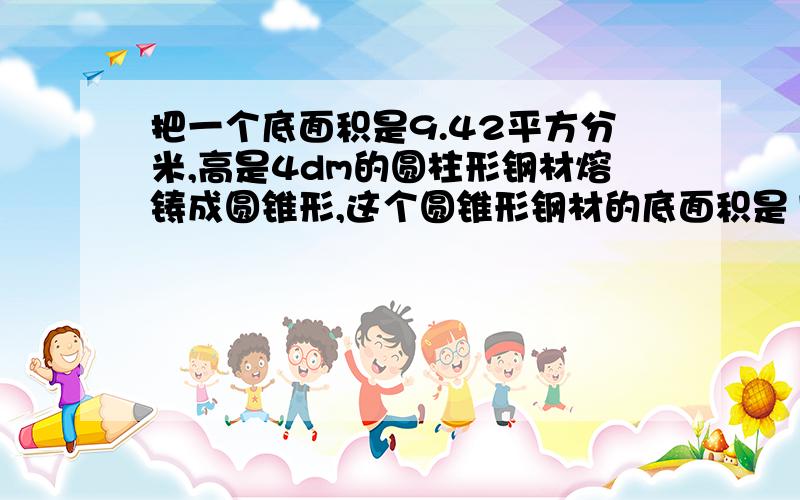 把一个底面积是9.42平方分米,高是4dm的圆柱形钢材熔铸成圆锥形,这个圆锥形钢材的底面积是12.56平方分米,高是多少