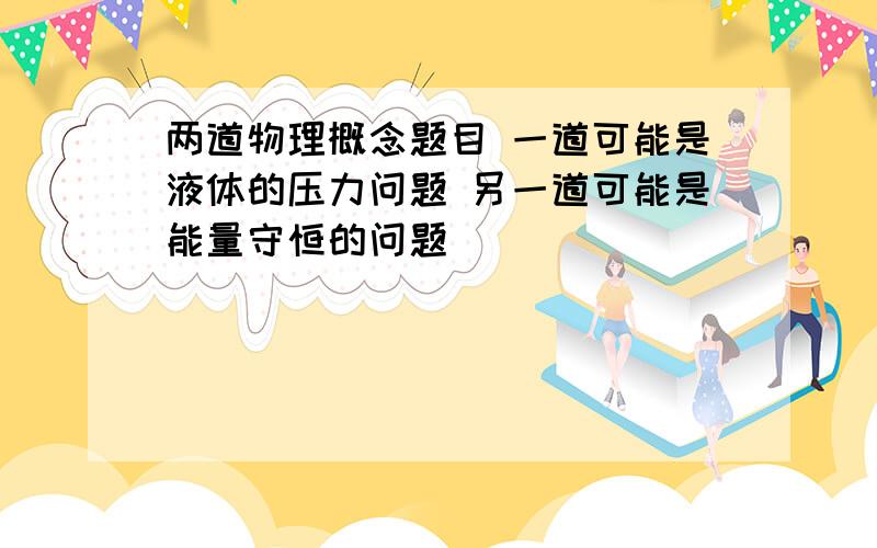 两道物理概念题目 一道可能是液体的压力问题 另一道可能是能量守恒的问题