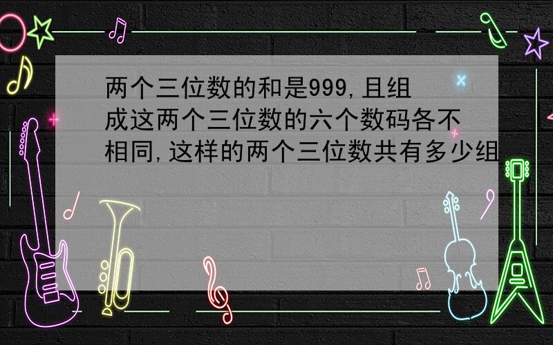 两个三位数的和是999,且组成这两个三位数的六个数码各不相同,这样的两个三位数共有多少组