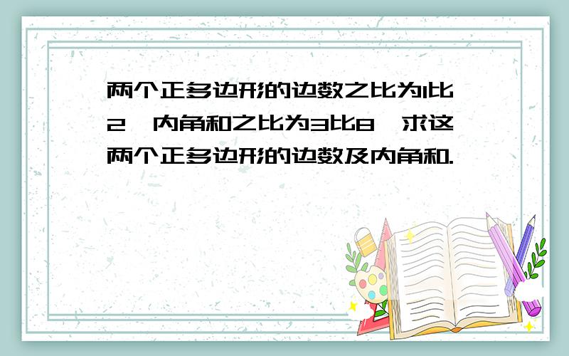 两个正多边形的边数之比为1比2,内角和之比为3比8,求这两个正多边形的边数及内角和.