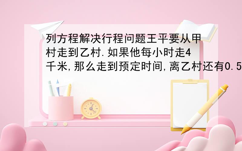 列方程解决行程问题王平要从甲村走到乙村.如果他每小时走4千米,那么走到预定时间,离乙村还有0.5千米;如果他每小时走5千