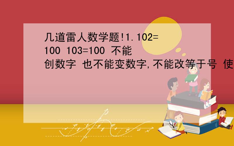 几道雷人数学题!1.102=100 103=100 不能创数字 也不能变数字,不能改等于号 使式子成立.2.9×9=18