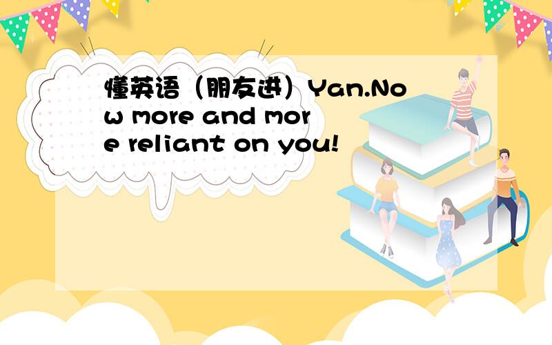 懂英语（朋友进）Yan.Now more and more reliant on you!