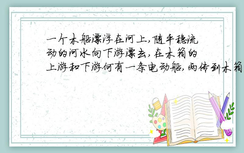 一个木船漂浮在河上,随平稳流动的河水向下游漂去,在木箱的上游和下游何有一条电动船,两传到木箱的距离相同,两船同时驶向木船