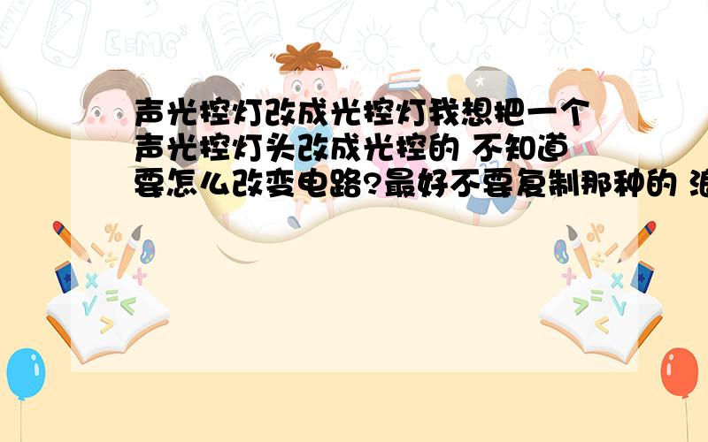 声光控灯改成光控灯我想把一个声光控灯头改成光控的 不知道要怎么改变电路?最好不要复制那种的 浪费时间 要简单明了的 最好