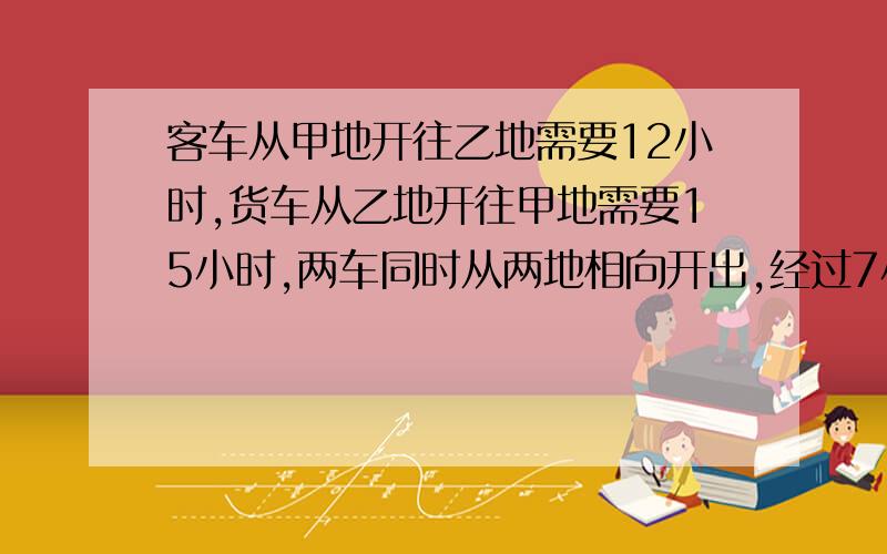 客车从甲地开往乙地需要12小时,货车从乙地开往甲地需要15小时,两车同时从两地相向开出,经过7小时,两车相遇后又相距25