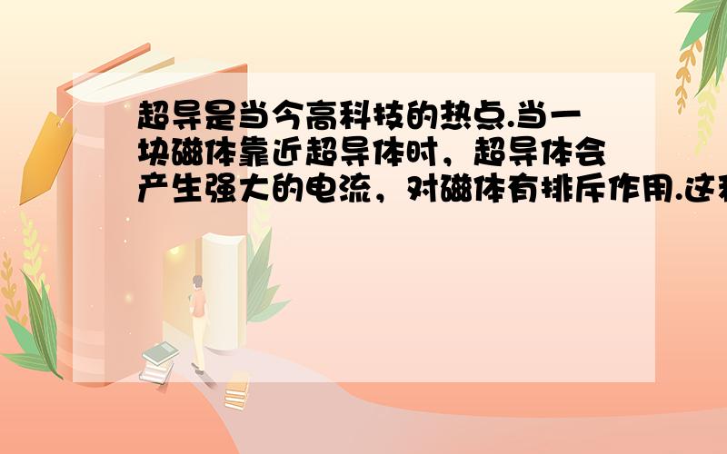 超导是当今高科技的热点.当一块磁体靠近超导体时，超导体会产生强大的电流，对磁体有排斥作用.这种排斥力可以使磁体悬浮于空中