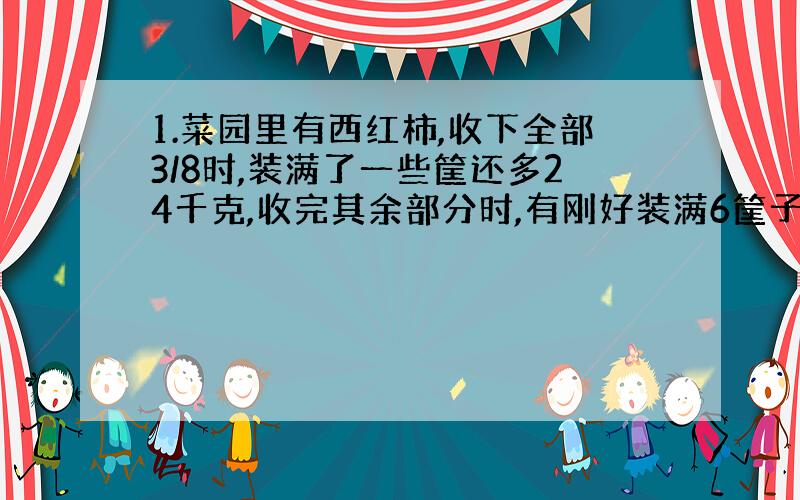 1.菜园里有西红柿,收下全部3/8时,装满了一些筐还多24千克,收完其余部分时,有刚好装满6筐子,问共收西红柿多少?