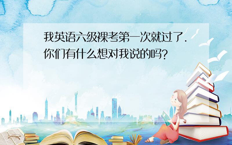 我英语六级裸考第一次就过了.你们有什么想对我说的吗?