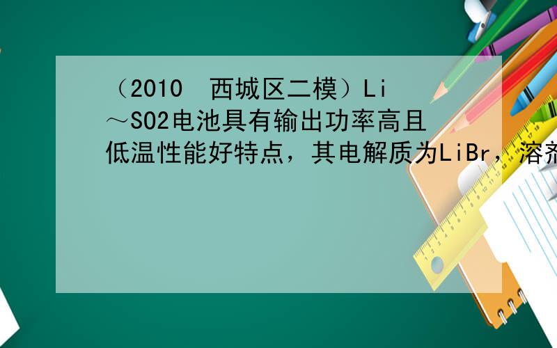 （2010•西城区二模）Li～SO2电池具有输出功率高且低温性能好特点，其电解质为LiBr，溶剂是碳酸丙烯酯和乙腈，Li