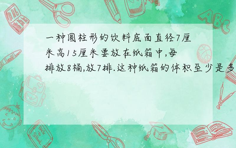 一种圆柱形的饮料底面直径7厘米高15厘米要放在纸箱中,每排放8桶,放7排.这种纸箱的体积至少是多少