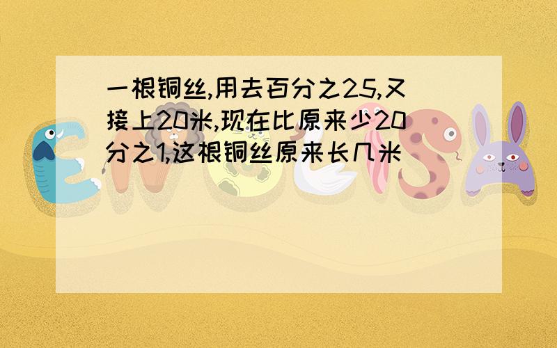 一根铜丝,用去百分之25,又接上20米,现在比原来少20分之1,这根铜丝原来长几米