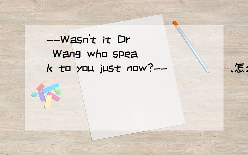 --Wasn't it Dr Wang who speak to you just now?-- _____.怎么回答