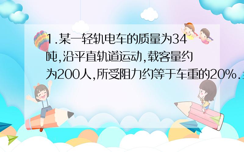 1.某一轻轨电车的质量为34吨,沿平直轨道运动,载客量约为200人,所受阻力约等于车重的20%.当电车以36千米/时速度