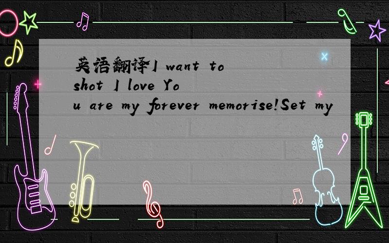 英语翻译I want to shot I love You are my forever memorise!Set my