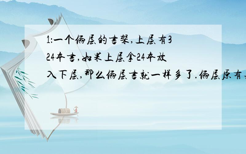 1：一个俩层的书架,上层有324本书,如果上层拿24本放入下层,那么俩层书就一样多了.俩层原有共有多少本书?