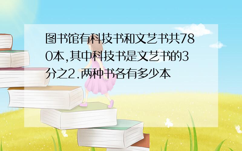 图书馆有科技书和文艺书共780本,其中科技书是文艺书的3分之2.两种书各有多少本