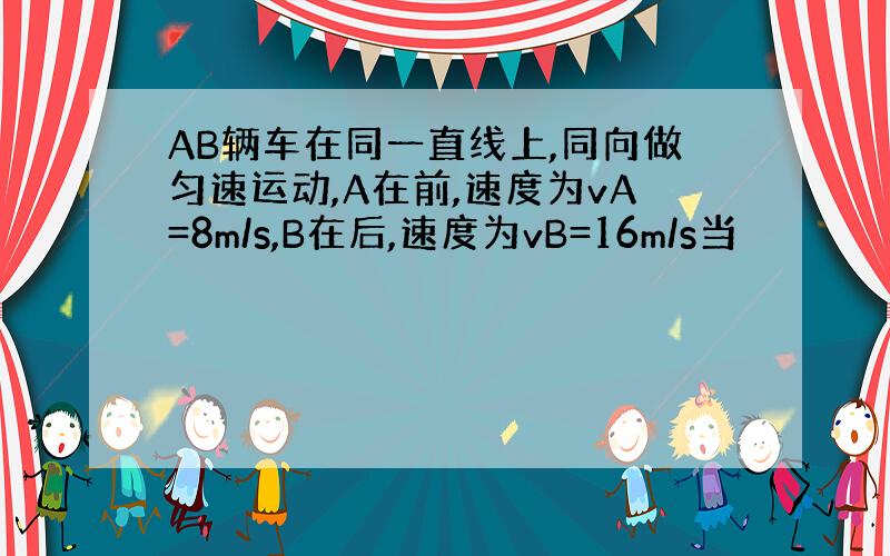 AB辆车在同一直线上,同向做匀速运动,A在前,速度为vA=8m/s,B在后,速度为vB=16m/s当