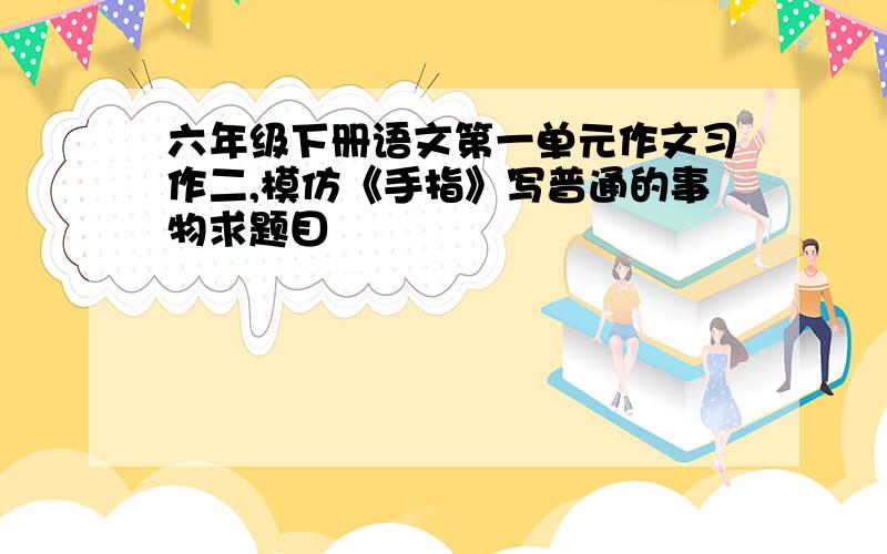 六年级下册语文第一单元作文习作二,模仿《手指》写普通的事物求题目