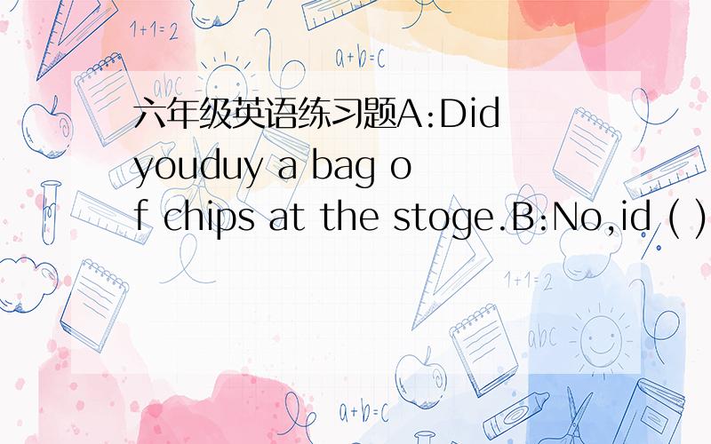 六年级英语练习题A:Did youduy a bag of chips at the stoge.B:No,id ( )